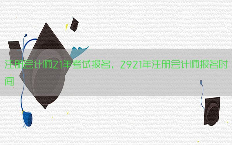 注册会计师21年考试报名，2921年注册会计师报名时间
