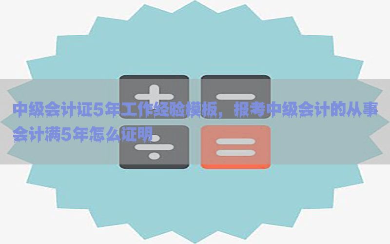 中级会计证5年工作经验模板，报考中级会计的从事会计满5年怎么