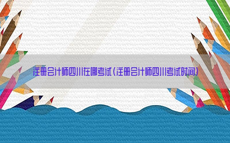 注册会计师四川在哪考试（注册会计师四川考试时间）