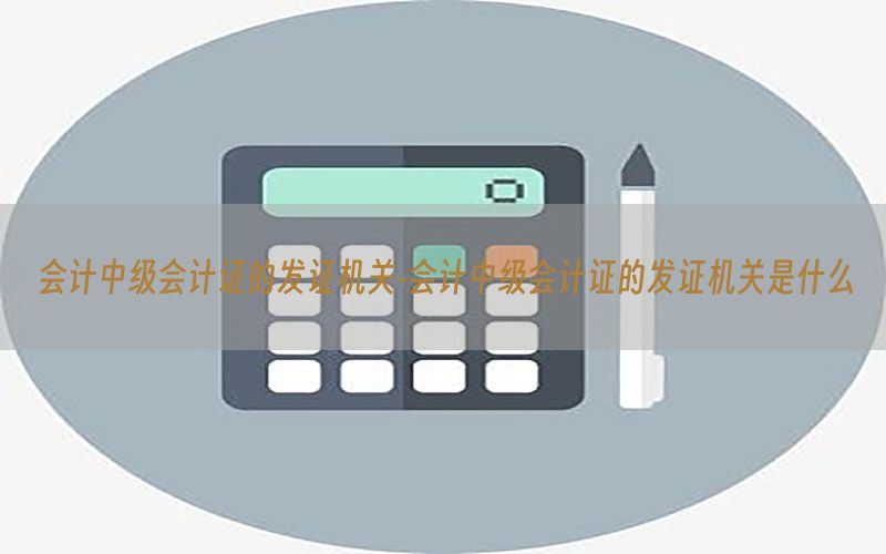 会计中级会计证的发证机关-会计中级会计证的发证机关是什么