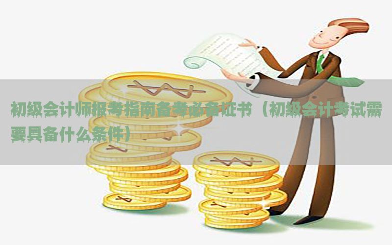 初级会计师报考指南备考必备证书（初级会计考试需要具备什么条件）