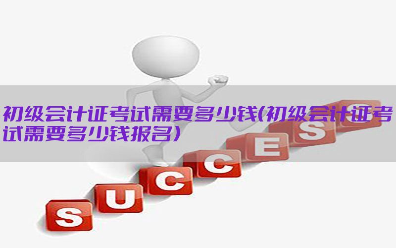 初级会计证考试需要多少钱（初级会计证考试需要多少钱报名）