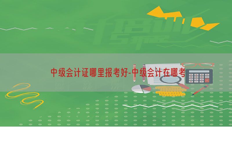 中级会计证哪里报考好-中级会计在哪考