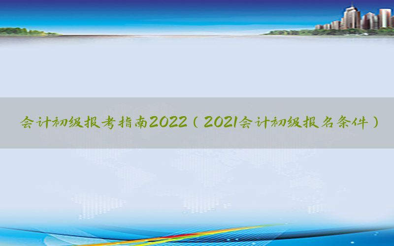会计初级报考指南2022（2021会计初级报名条件）