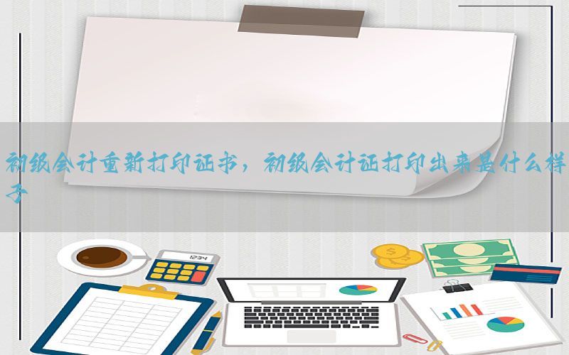 初级会计重新打印证书，初级会计证打印出来是什么样子