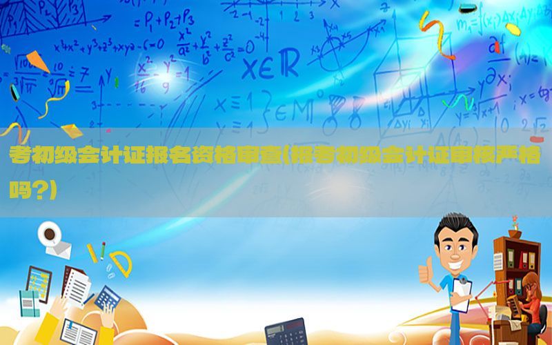 考初级会计证报名资格审查（报考初级会计证审核严格吗?）