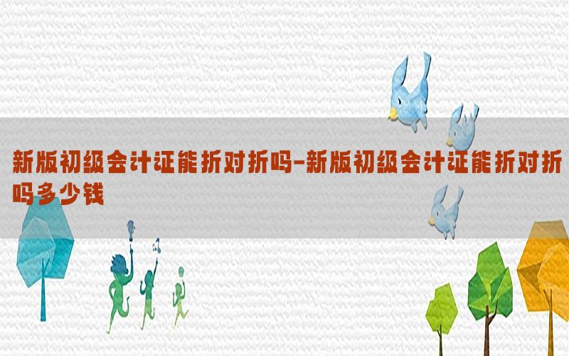 新版初级会计证能折对折吗-新版初级会计证能折对折吗多少钱