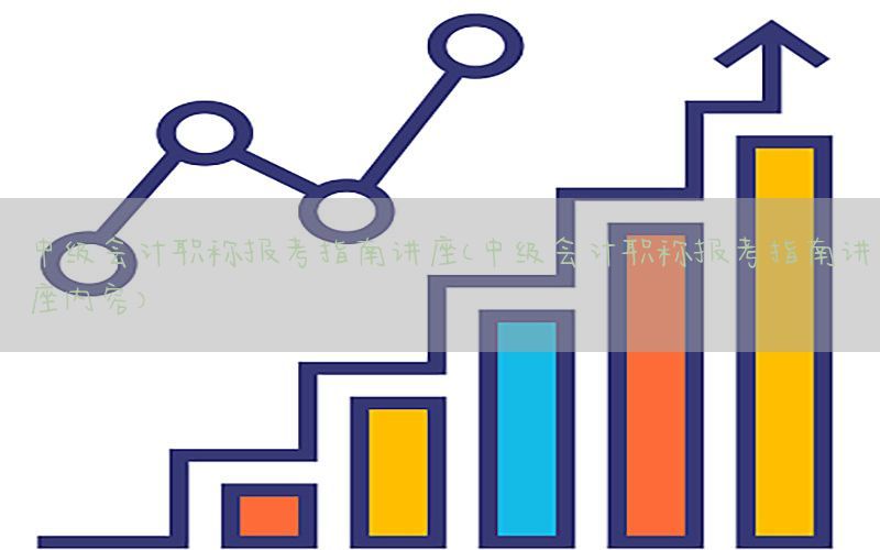 中级会计职称报考指南讲座（中级会计职称报考指南讲座内容）