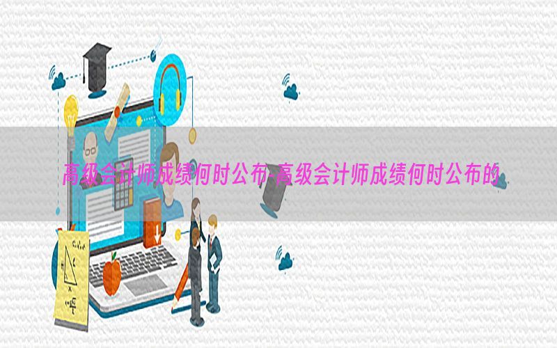 高级会计师成绩何时公布-高级会计师成绩何时公布的