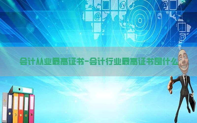 会计从业最高证书-会计行业最高证书是什么