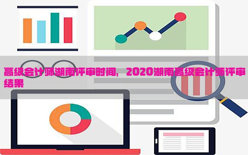 高级会计师湖南评审时间，2020湖南高级会计师评审结果