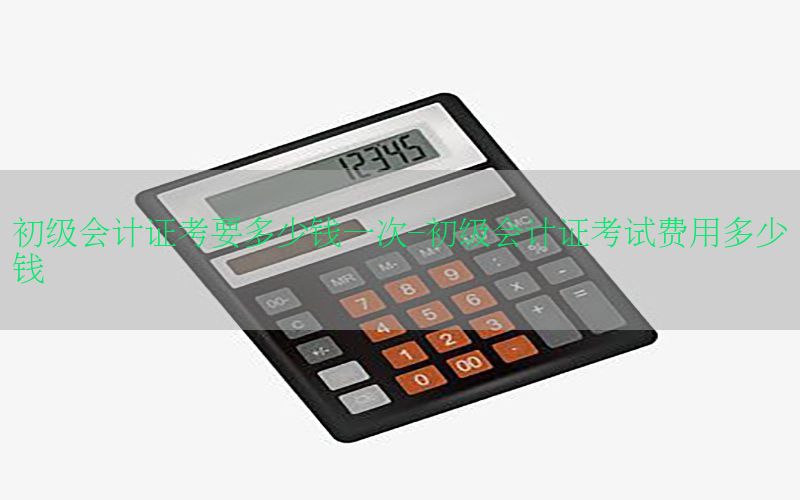 初级会计证考要多少钱一次-初级会计证考试费用多少钱