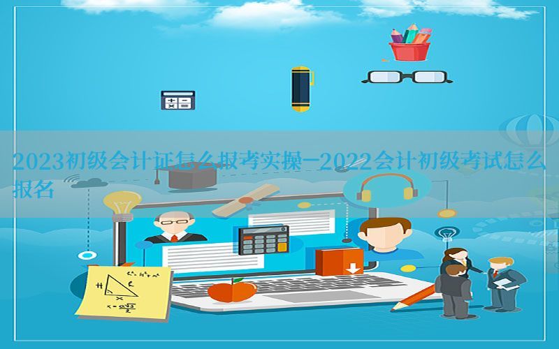 2023初级会计证怎么报考实操-2022会计初级考试怎么报名