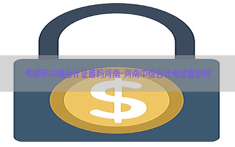 考明年中级会计证难吗河南-河南中级会计考试推迟吗