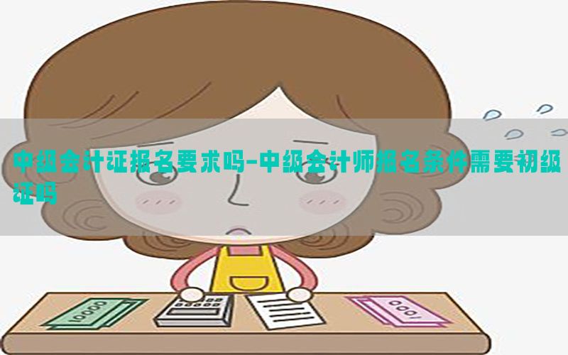 中级会计证报名要求吗-中级会计师报名条件需要初级证吗