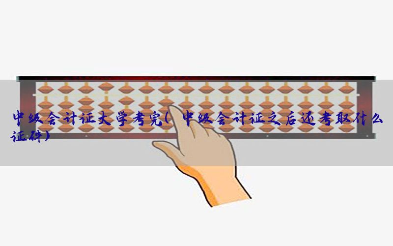 中级会计证大学考完（中级会计证之后还考取什么证件）