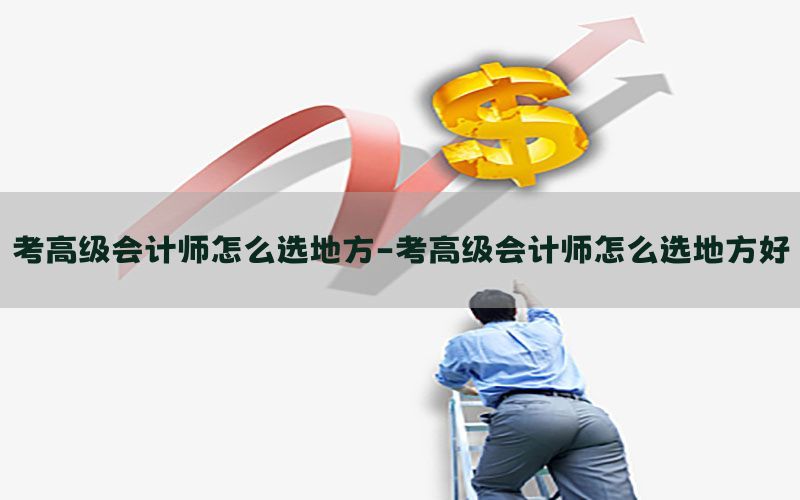 考高级会计师怎么选地方-考高级会计师怎么选地方好