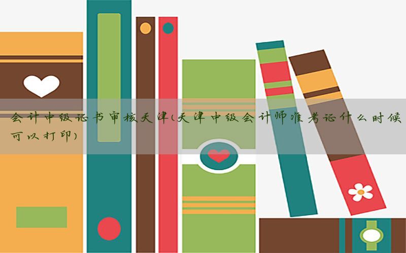 会计中级证书审核天津（天津中级会计师准考证什么时候可以打印）