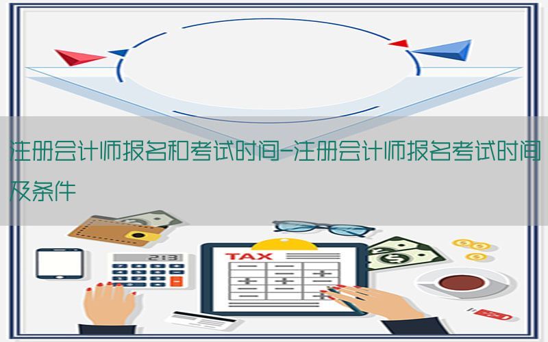 注册会计师报名和考试时间-注册会计师报名考试时间及条件