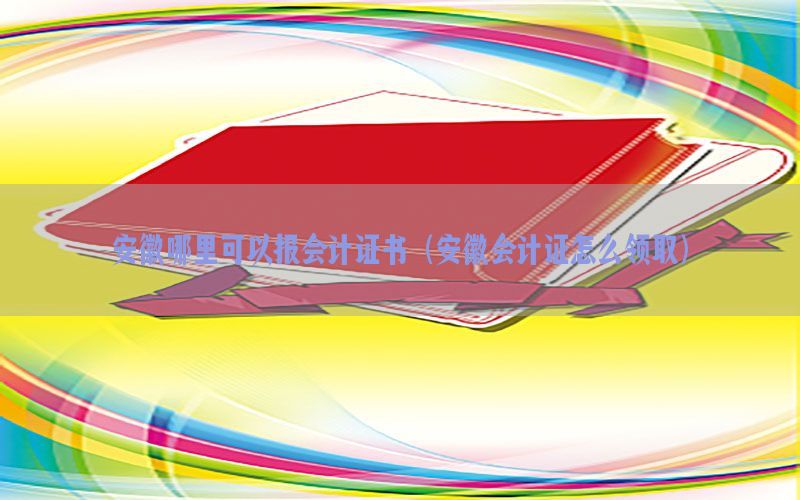 安徽哪里可以报会计证书（安徽会计证怎么领取）