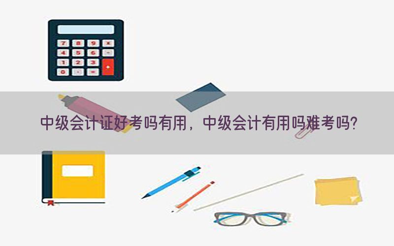 中级会计证好考吗有用，中级会计有用吗难考吗?