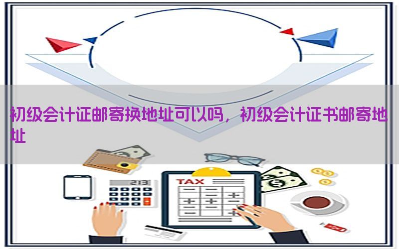初级会计证邮寄换地址可以吗，初级会计证书邮寄地址