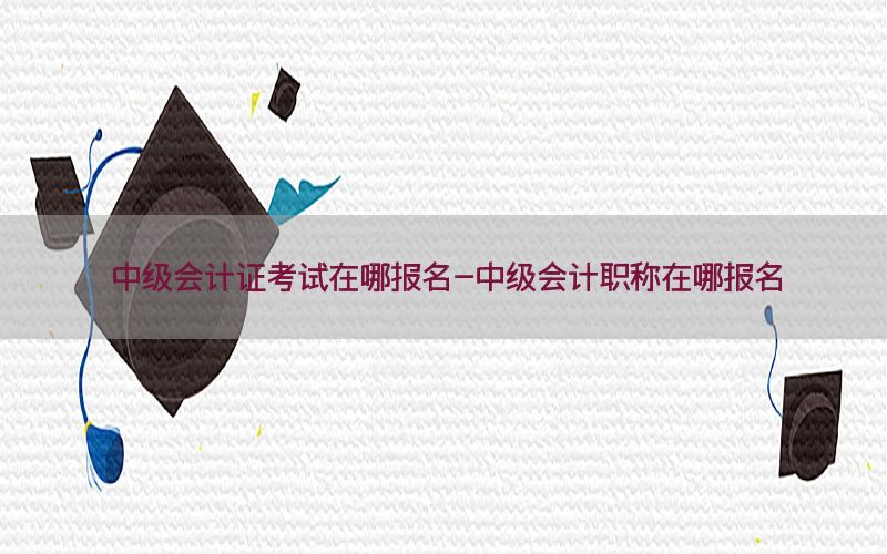 中级会计证考试在哪报名-中级会计职称在哪报名
