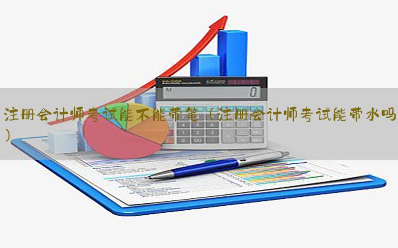 注册会计师考试能不能带笔（注册会计师考试能带水吗）