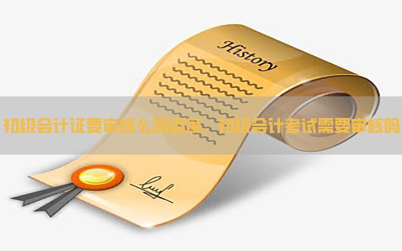 初级会计证要审核么吗百度，初级会计考试需要审核吗