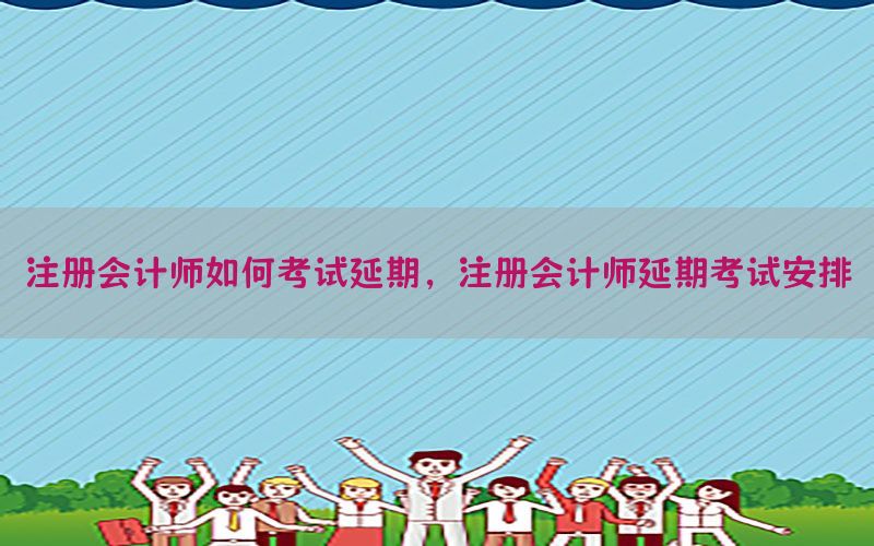 注册会计师如何考试延期，注册会计师延期考试安排