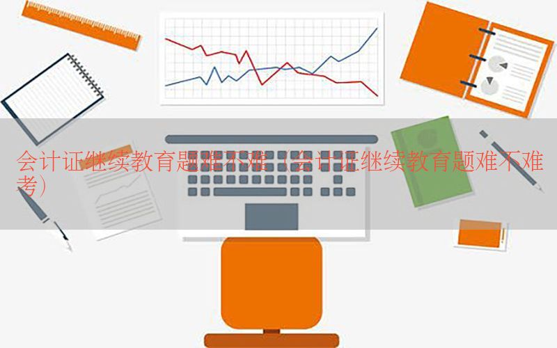 会计证继续教育题难不难（会计证继续教育题难不难考）
