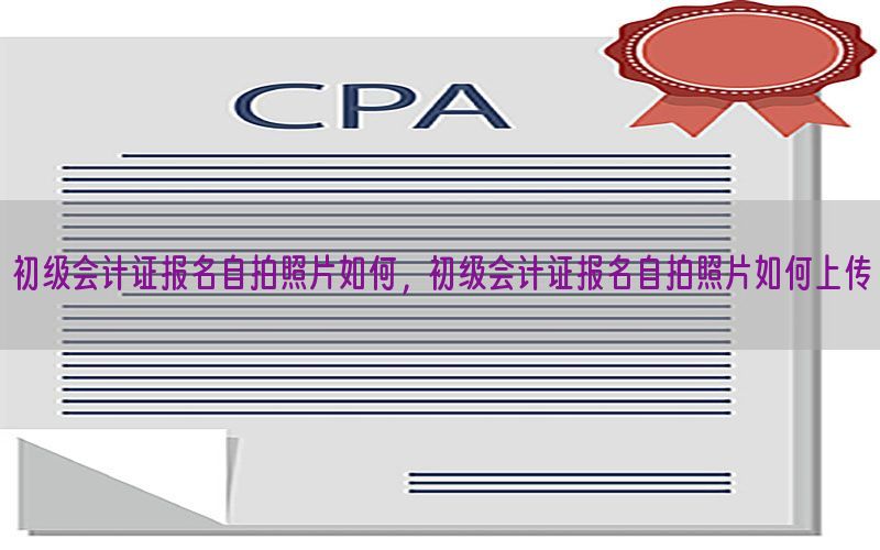 初级会计证报名自拍照片如何，初级会计证报名自拍照片如何上传