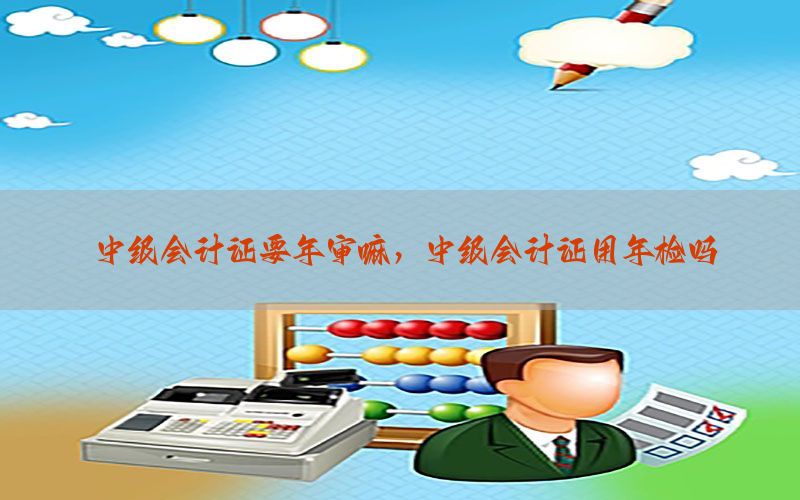 中级会计证要年审嘛，中级会计证用年检吗