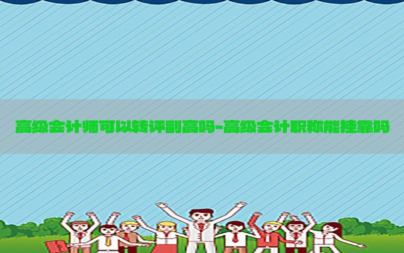 高级会计师可以转评副高吗-高级会计职称能挂靠吗