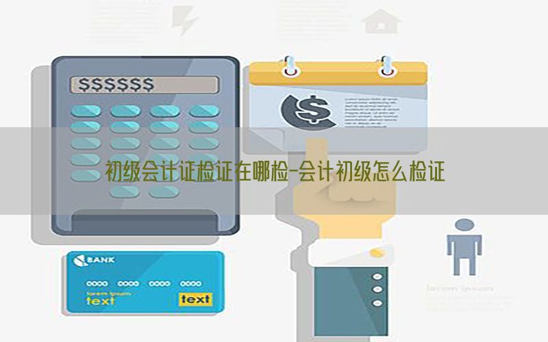 初级会计证检证在哪检-会计初级怎么检证