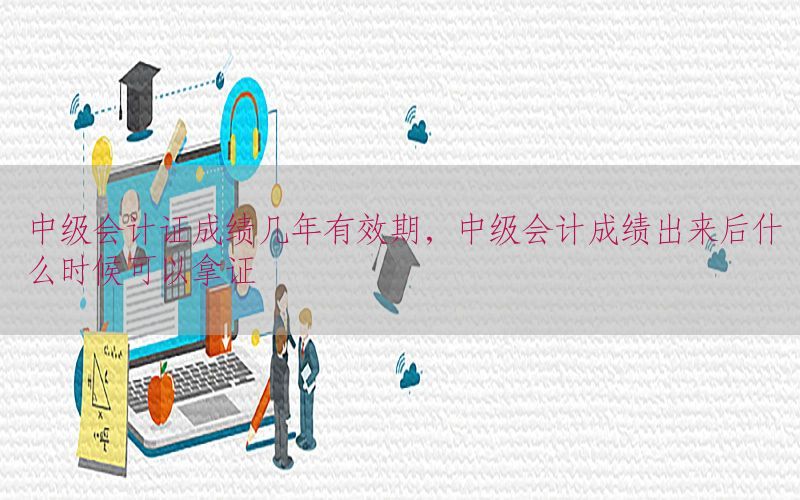 中级会计证成绩几年有效期，中级会计成绩出来后什么时候可以拿证