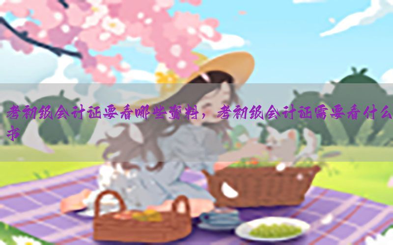 考初级会计证要看哪些资料，考初级会计证需要看什么书