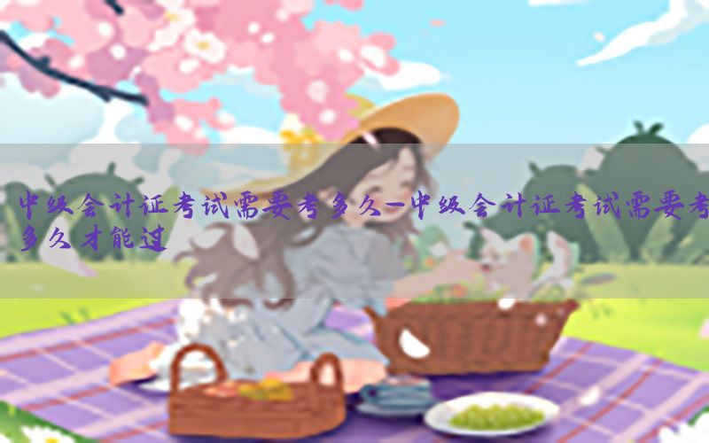 中级会计证考试需要考多久-中级会计证考试需要考多久才能过