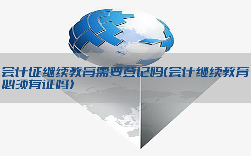 会计证继续教育需要登记吗（会计继续教育必须有证吗）