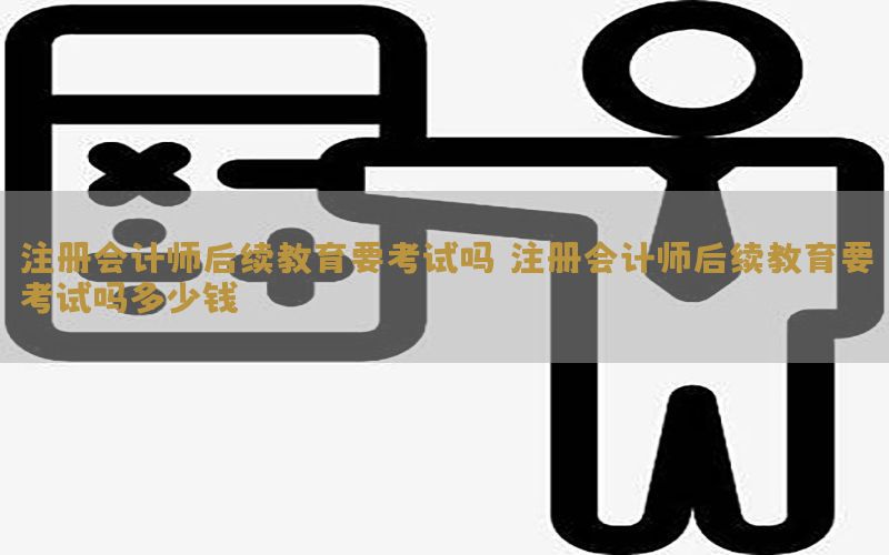 注册会计师后续教育要考试吗（注册会计师后续教育要考试吗多少钱）