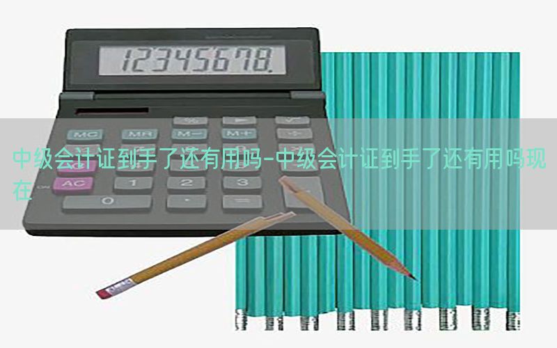 中级会计证到手了还有用吗-中级会计证到手了还有用吗现在