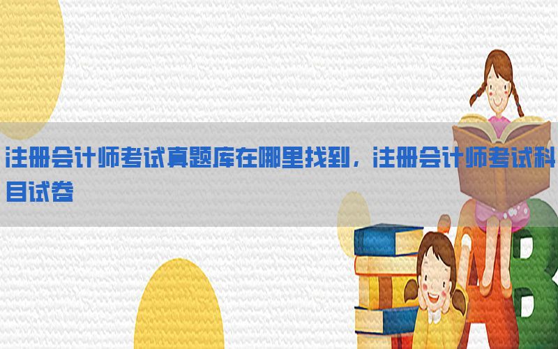 注册会计师考试真题库在哪里找到，注册会计师考试科目试卷