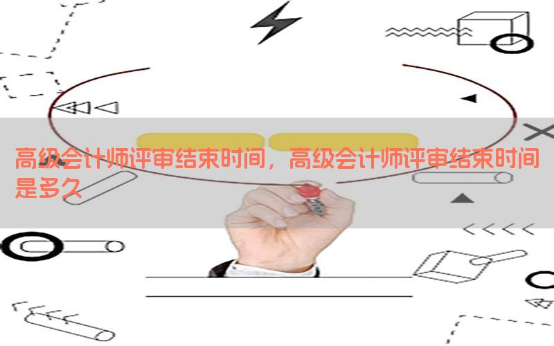 高级会计师评审结束时间，高级会计师评审结束时间是多久