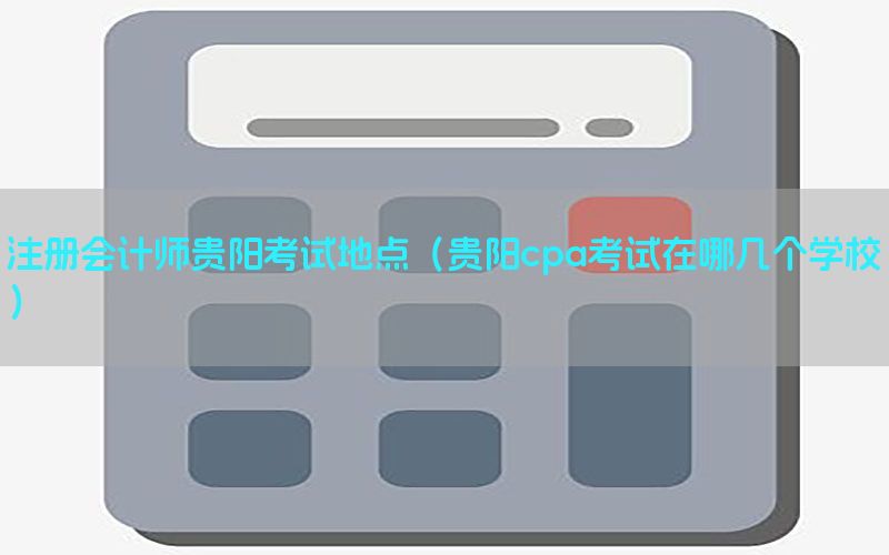 注册会计师贵阳考试地点（贵阳cpa考试在哪几个学校）