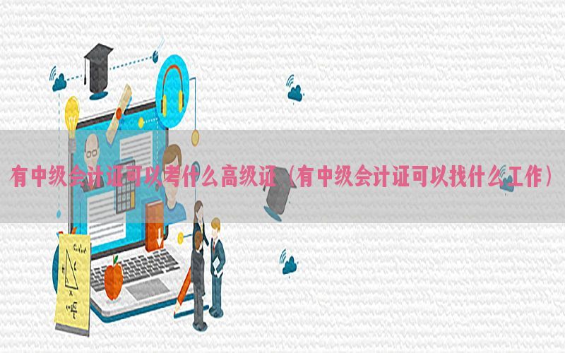 有中级会计证可以考什么高级证（有中级会计证可以找什么工作）