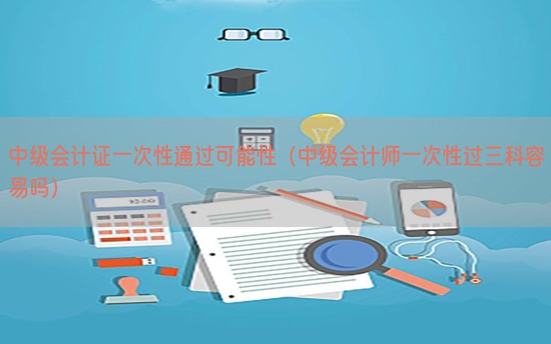 中级会计证一次性通过可能性（中级会计师一次性过三科容易吗）