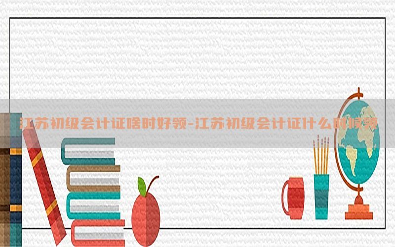 江苏初级会计证啥时好领-江苏初级会计证什么时候领