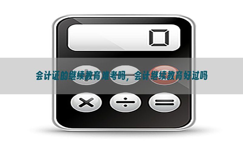 会计证的继续教育难考吗，会计继续教育好过吗