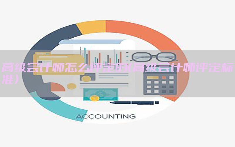高级会计师怎么评定的（高级会计师评定标准）