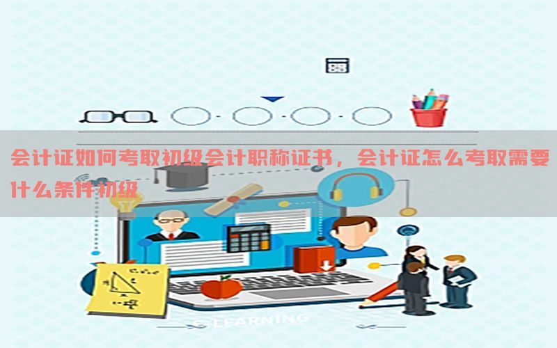 会计证如何考取初级会计职称证书，会计证怎么考取需要什么条件初级